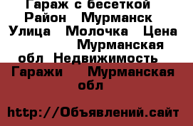 Гараж с бесеткой › Район ­ Мурманск › Улица ­ Молочка › Цена ­ 30 000 - Мурманская обл. Недвижимость » Гаражи   . Мурманская обл.